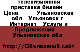 телевизионная приставка билайн › Цена ­ 700 - Ульяновская обл., Ульяновск г. Интернет » Услуги и Предложения   . Ульяновская обл.